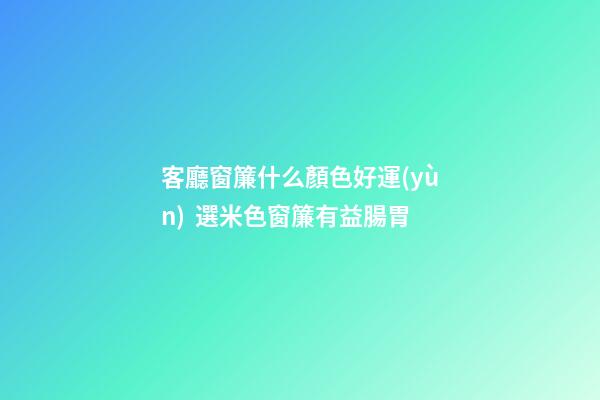 客廳窗簾什么顏色好運(yùn)  選米色窗簾有益腸胃